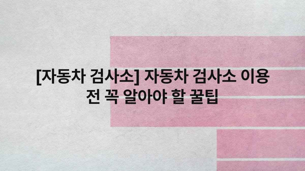 [자동차 검사소] 자동차 검사소 이용 전 꼭 알아야 할 꿀팁