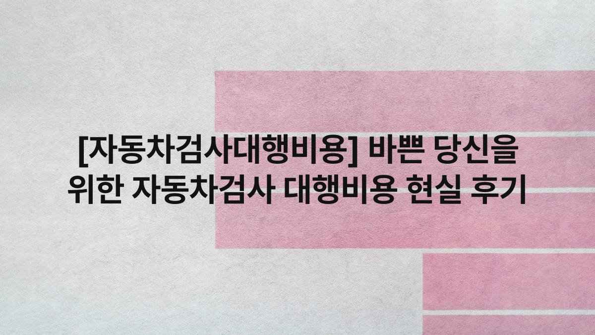 [자동차검사대행비용] 바쁜 당신을 위한 자동차검사 대행비용 현실 후기