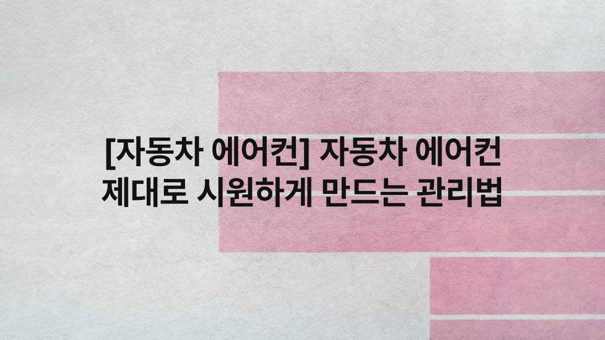 [자동차 에어컨] 자동차 에어컨 제대로 시원하게 만드는 관리법