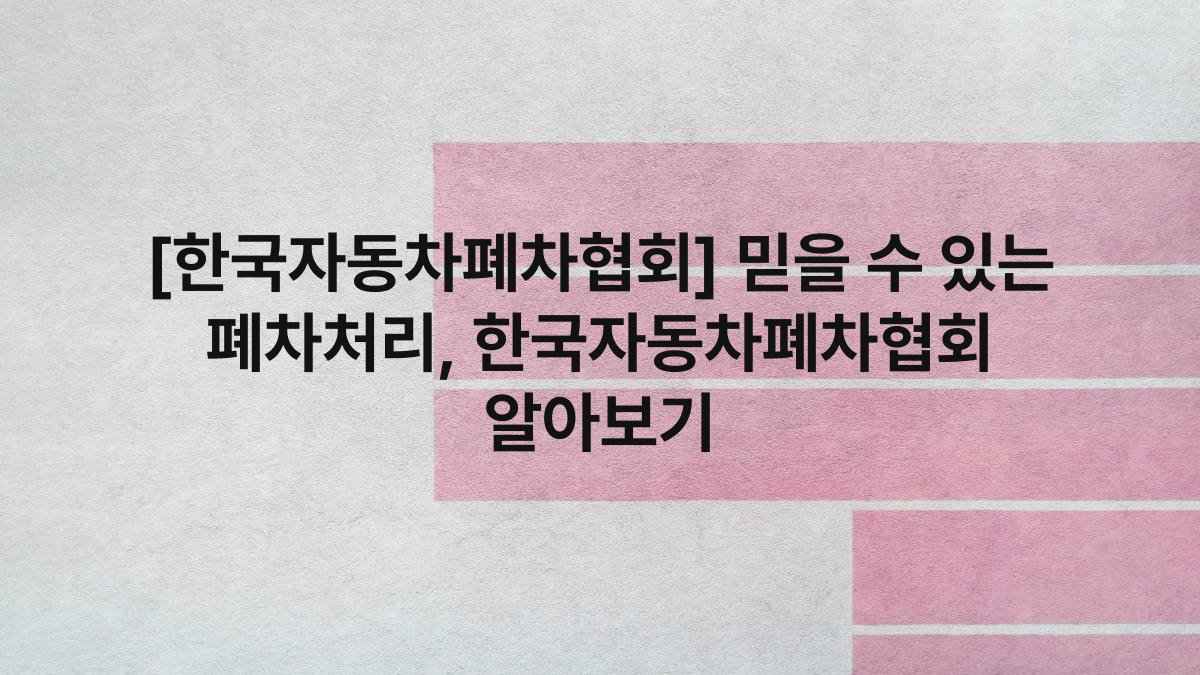 [한국자동차폐차협회] 믿을 수 있는 폐차처리, 한국자동차폐차협회 알아보기